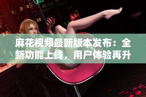 麻花视频最新版本发布：全新功能上线，用户体验再升级