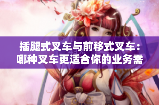 插腿式叉车与前移式叉车：哪种叉车更适合你的业务需求？
