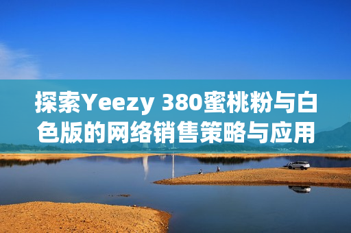 探索Yeezy 380蜜桃粉与白色版的网络销售策略与应用技术