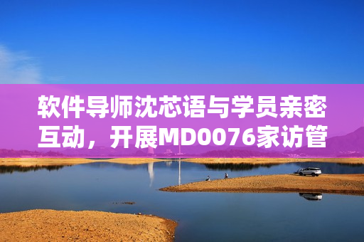 软件导师沈芯语与学员亲密互动，开展MD0076家访管理活动