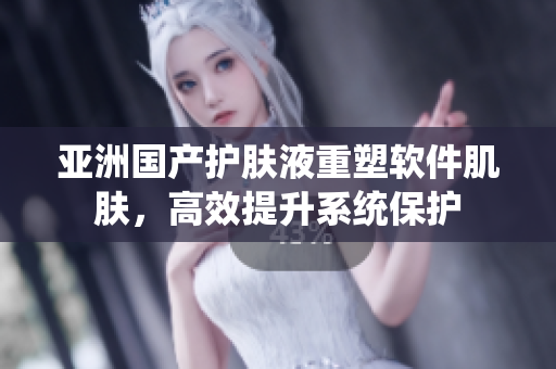 亚洲国产护肤液重塑软件肌肤，高效提升系统保护