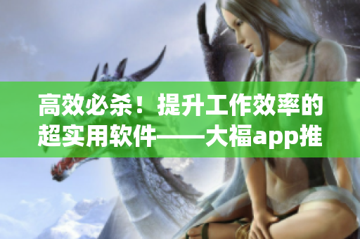 高效必杀！提升工作效率的超实用软件——大福app推荐
