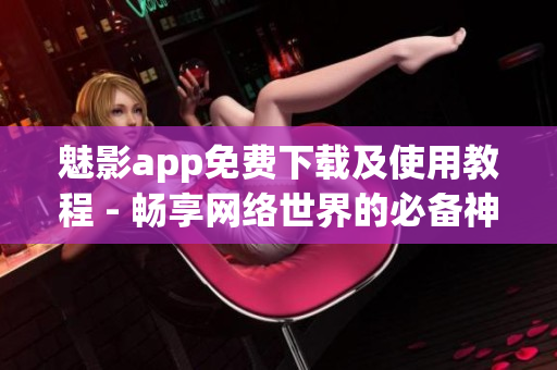 魅影app免费下载及使用教程 - 畅享网络世界的必备神器
