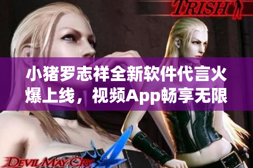 小猪罗志祥全新软件代言火爆上线，视频App畅享无限乐趣