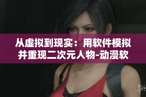 从虚拟到现实：用软件模拟并重现二次元人物-动漫软件网页