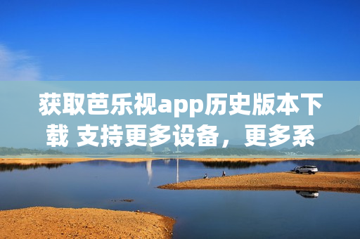 获取芭乐视app历史版本下载 支持更多设备，更多系统