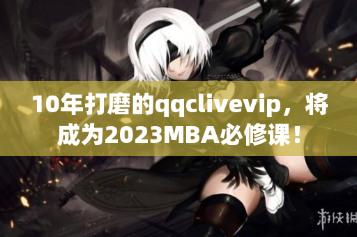 10年打磨的qqclivevip，将成为2023MBA必修课！
