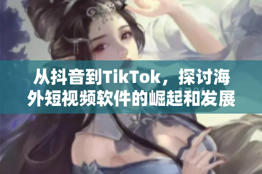 从抖音到TikTok，探讨海外短视频软件的崛起和发展趋势