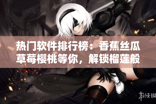 热门软件排行榜：香蕉丝瓜草莓樱桃等你，解锁榴莲般的惊喜功能