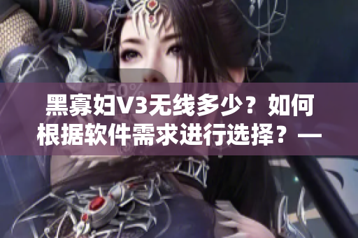 黑寡妇V3无线多少？如何根据软件需求进行选择？——网络软件编辑的建议