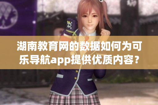 湖南教育网的数据如何为可乐导航app提供优质内容？
