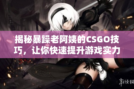 揭秘暴躁老阿姨的CSGO技巧，让你快速提升游戏实力！
