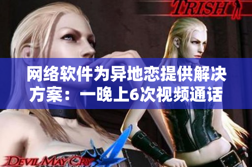网络软件为异地恋提供解决方案：一晚上6次视频通话，持之以恒8天