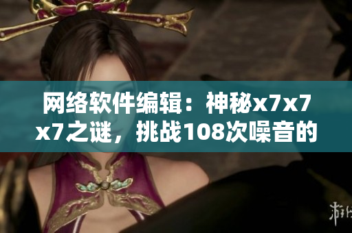 网络软件编辑：神秘x7x7x7之谜，挑战108次噪音的思维突围