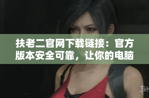 扶老二官网下载链接：官方版本安全可靠，让你的电脑更高效！