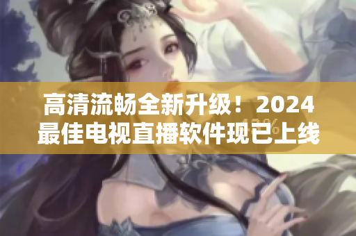 高清流畅全新升级！2024最佳电视直播软件现已上线下载