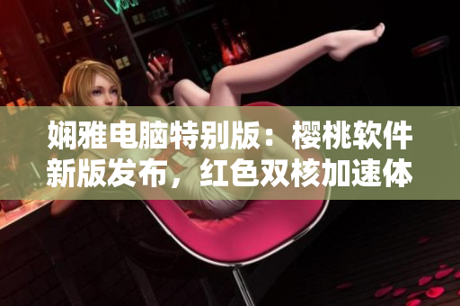 娴雅电脑特别版：樱桃软件新版发布，红色双核加速体验