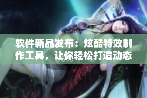 软件新品发布：炫酷特效制作工具，让你轻松打造动态角色表情！