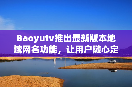 Baoyutv推出最新版本地域网名功能，让用户随心定制软件连接地址