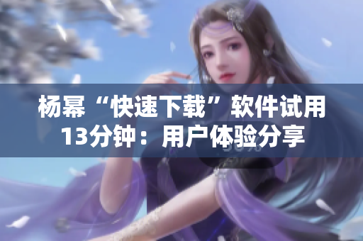杨幂“快速下载”软件试用13分钟：用户体验分享