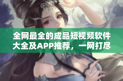 全网最全的成品短视频软件大全及APP推荐，一网打尽，值得收藏！