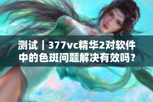 测试｜377vc精华2对软件中的色斑问题解决有效吗？