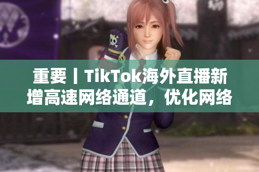 重要丨TikTok海外直播新增高速网络通道，优化网络延迟和画质