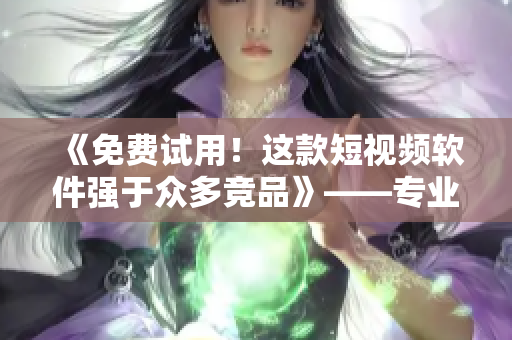 《免费试用！这款短视频软件强于众多竞品》——专业编辑推荐