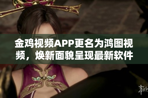 金鸡视频APP更名为鸿图视频，焕新面貌呈现最新软件功能