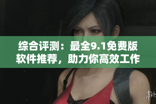 综合评测：最全9.1免费版软件推荐，助力你高效工作！
