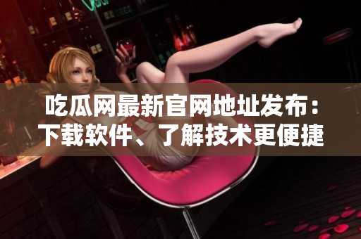 吃瓜网最新官网地址发布：下载软件、了解技术更便捷！