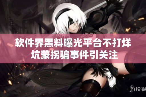 软件界黑料曝光平台不打烊 坑蒙拐骗事件引关注