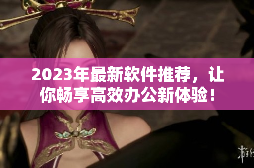 2023年最新软件推荐，让你畅享高效办公新体验！