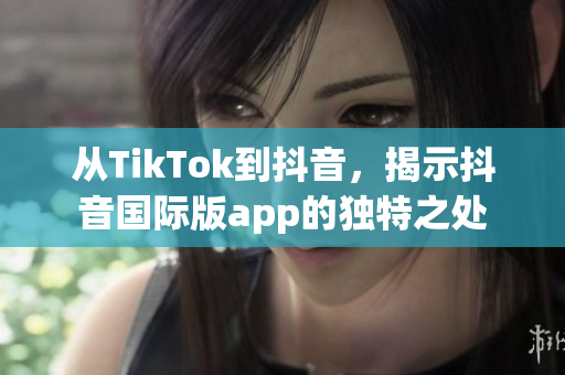 从TikTok到抖音，揭示抖音国际版app的独特之处