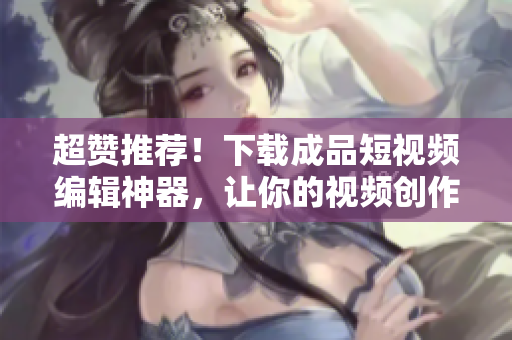 超赞推荐！下载成品短视频编辑神器，让你的视频创作更得心应手