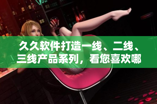 久久软件打造一线、二线、三线产品系列，看您喜欢哪一个