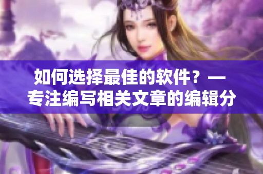 如何选择最佳的软件？— 专注编写相关文章的编辑分享经验