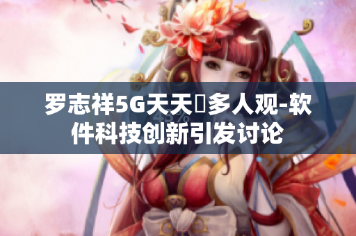 罗志祥5G天天奭多人观-软件科技创新引发讨论