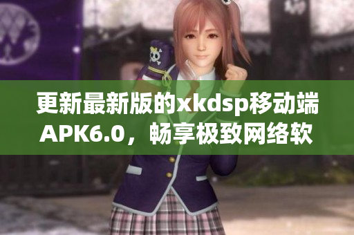 更新最新版的xkdsp移动端APK6.0，畅享极致网络软件使用体验