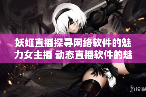 妖姬直播探寻网络软件的魅力女主播 动态直播软件的魅力女主播热议