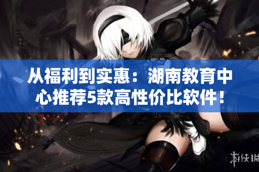 从福利到实惠：湖南教育中心推荐5款高性价比软件！