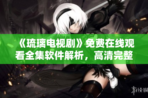 《琉璃电视剧》免费在线观看全集软件解析，高清完整播放，应用分享指南