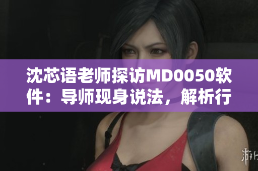 沈芯语老师探访MD0050软件：导师现身说法，解析行业前沿。