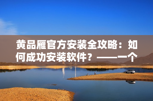 黄品雁官方安装全攻略：如何成功安装软件？——一个编辑的经验分享