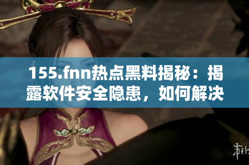 155.fnn热点黑料揭秘：揭露软件安全隐患，如何解决？