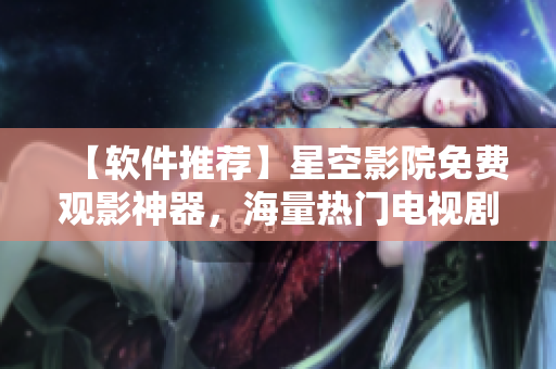 【软件推荐】星空影院免费观影神器，海量热门电视剧电影应有尽有