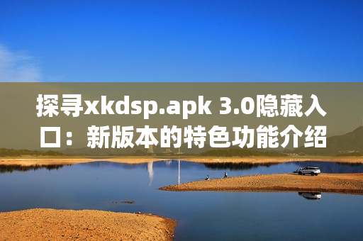 探寻xkdsp.apk 3.0隐藏入口：新版本的特色功能介绍