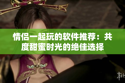 情侣一起玩的软件推荐：共度甜蜜时光的绝佳选择