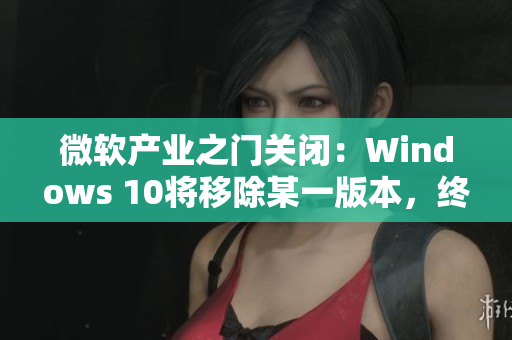微软产业之门关闭：Windows 10将移除某一版本，终结旧时代