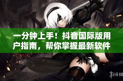一分钟上手！抖音国际版用户指南，帮你掌握最新软件特性